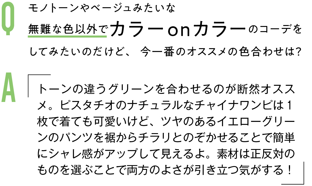 Q モノトーンやベージュみたいな 無難な色以外でカラーonカラーのコーデを してみたいのだけど、今一番のオススメの色合わせは?Aトーンの違うグリーンを合わせるのが断然オススメ。ピスタチオのナチュラルなチャイナワンピは1枚で着ても可愛いけど、ツヤのあるイエローグリーンのパンツを裾からチラリとのぞかせることで簡単にシャレ感がアップして見えるよ。素材は正反対のものを選ぶことで両方のよさが引き立つ気がする!