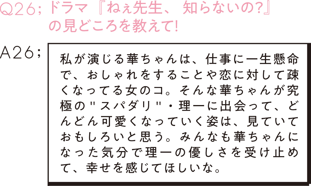 Q26:ドラマ『ねぇ先生、知らないの?』 の見どころを教えて! A26;私が演じる華ちゃんは、仕事に一生懸命で、おしゃれをすることや恋に対して疎くなってる女のコ。そんな華ちゃんが究極の"スパダリ"・理一に出会って、どんどん可愛くなっていく姿は、見ていておもしろいと思う。みんなも華ちゃんになった気分で理一の優しさを受け止めて、幸せを感じてほしいな。