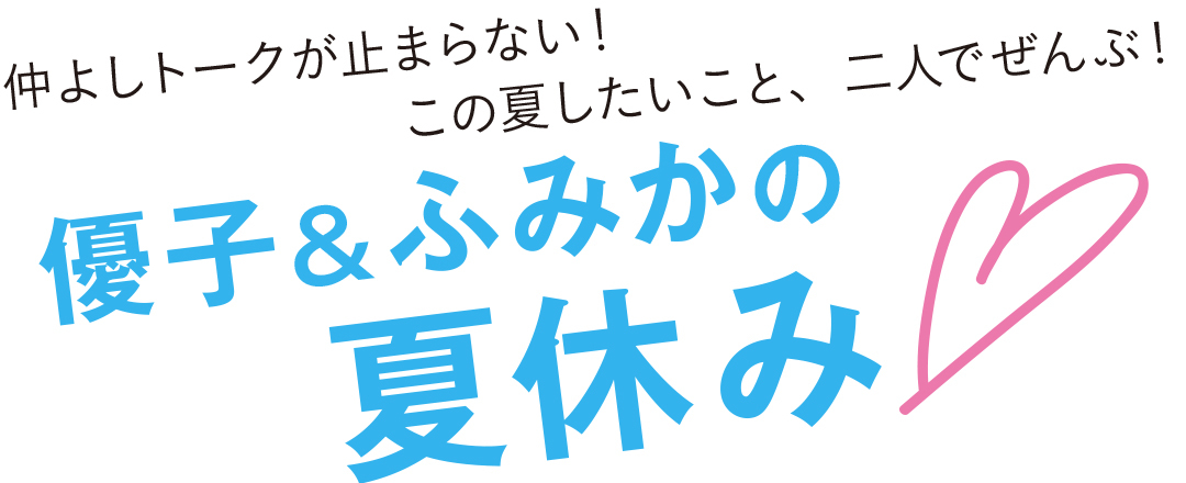 仲良しトークが止まらない!この夏したいこと、二人でぜんぶ!優子&ふみかの夏休み♡