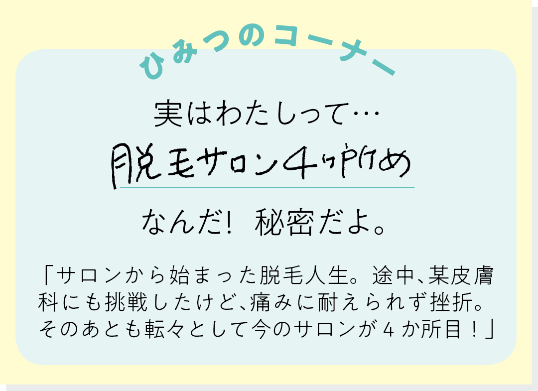【ひみつのコーナー】実はわたしって…脱毛サロン4ヶ所めなんだ! 秘密だよ。「サロンから始まった脱毛人生。途中、某皮膚科にも挑戦したけど、痛みに耐えられず挫折。そのあとも転々として今のサロンが4か所目!」