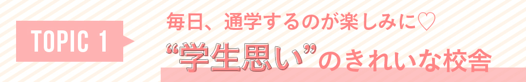 TOPIC1 毎日、通学するのが楽しみに♡ “学生思い”のきれいな校舎