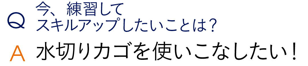 Q今、練習してスキルアップしたいことは? A水切りカゴを使いこなしたい!