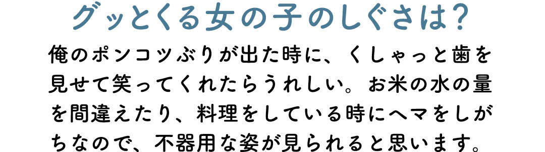 グッとくる女の子のしぐさは? 俺のポンコツぶりが出た時に、くしゃっと歯を見せて笑ってくれたらうれしい。お米の水の量を間違えたり、料理をしている時にヘマをしがちなので、不器用な姿が見られると思います。