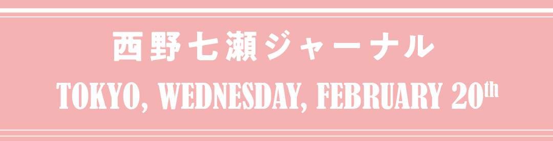 西野七瀬ジャーナル TOKYO, WEDNESDAY, FEBRUARY 20th