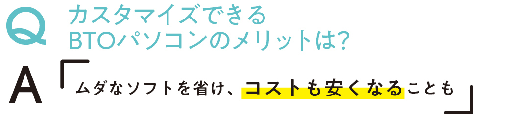 QカスタマイズできるBTOパソコンのメリットは? Aムダなソフトを省け、コストも安くなることも