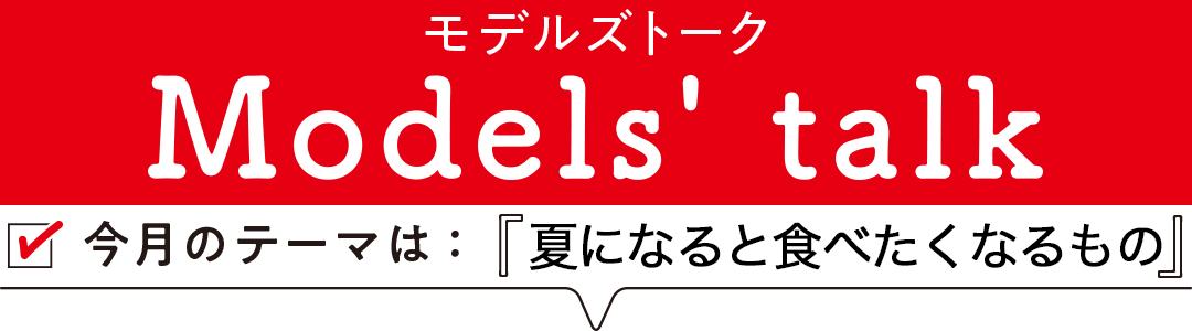 MODELS' TALK今月のテーマは「夏になると食べたくなるもの」