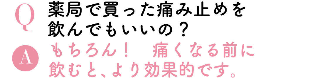 Q薬局で買った痛み止めを飲んでもいいの? Aもちろん!痛くなる前に飲むと、より効果的です。