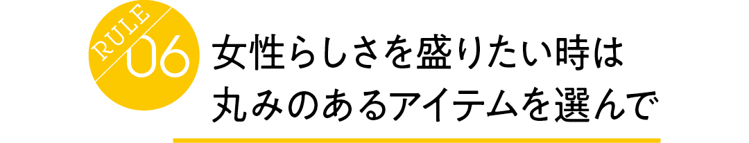 Rule06 女性らしさを盛りたい時は 丸みのあるアイテムを選んで