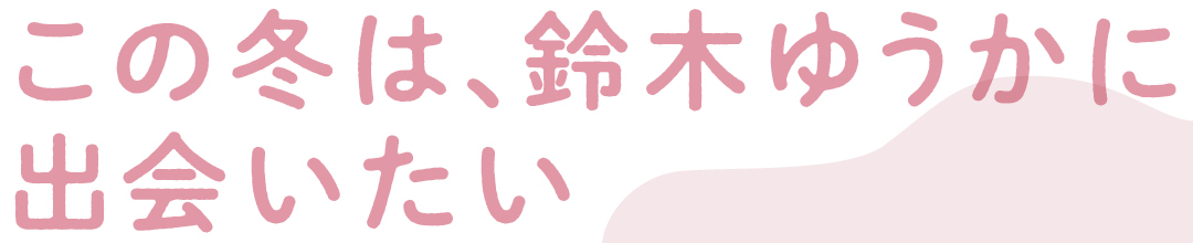 この冬は、鈴木ゆうかに出会いたい