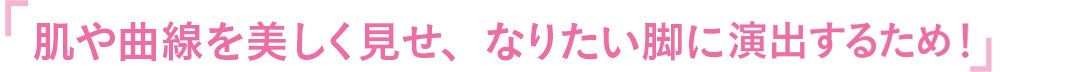 肌や曲線を美しく見せ、なりたい脚に演出するため