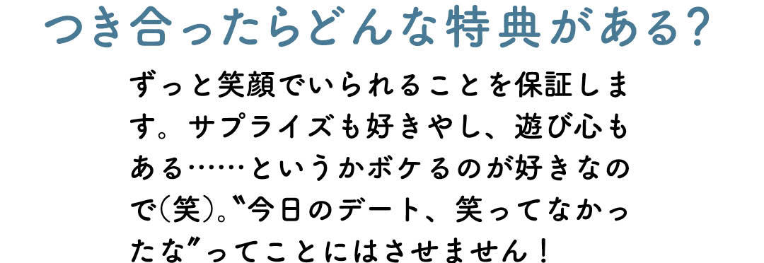 つき合ったらどんな特典がある? ずっと笑顔でいられることを保証します。サプライズも好きやし、遊び心もある……というかボケるのが好きなので(笑)。"今日のデート、笑ってなかったな"ってことにはさせません!