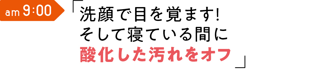 am 9:00 洗顔で目を覚ます! そして 寝ている間に酸化した汚れをオフ