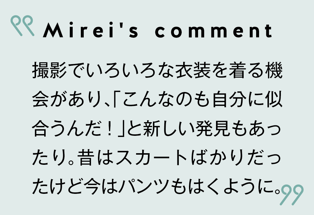 Mirei's comment 撮影でいろいろな衣装を着る機会があり、「こんなのも自分に似合うんだ!」と新しい発見もあったり。昔はスカートばかりだったけど今はパンツもはくように。
