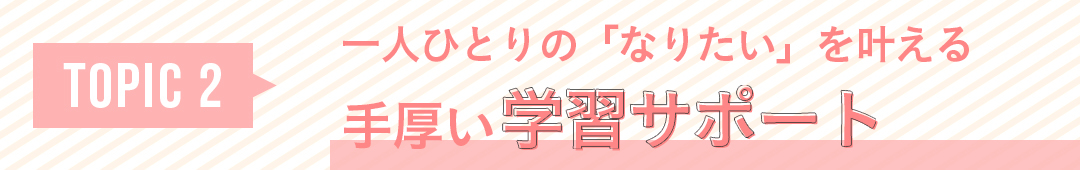 TOPIC2 一人ひとりの「なりたい」を叶える 手厚い学習サポート