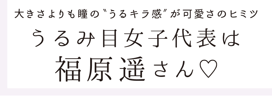 大きさよりも瞳の"うるキラ感"が可愛さのヒミツ うるみ目女子代表は福原遥さん♡