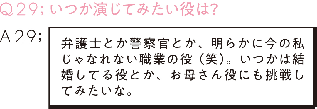 Q29;いつか演じてみたい役は? A29弁護士とか警察官とか、明らかに今の私じゃなれない職業の役(笑)。いつかは結婚してる役とか、お母さん役にも挑戦してみたいな。