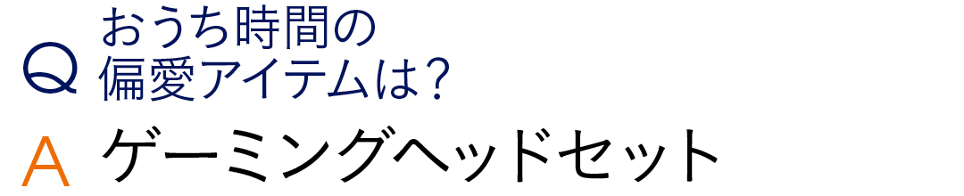 Qおうち時間の 偏愛アイテムは? Aゲーミングヘッドセット