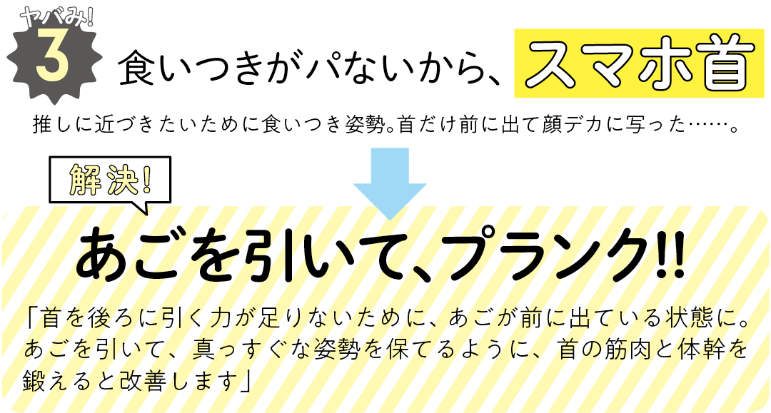 ヤバみ!3 食いつきがパないから、スマホ首 推しに近づきたいために食いつき姿勢。首だけ前に出て顔デカに写った……。 解決! あごを引いて、プランク!! 「首を後ろに引く力が足りないために、あごが前に出ている状態に。あごを引いて、真っすぐな姿勢を保てるように、首の筋肉と体幹を鍛えると改善します」