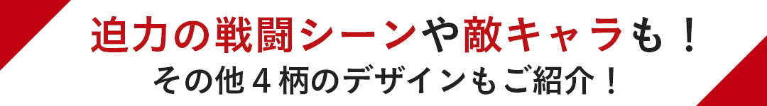 迫力の戦闘シーンや敵キャラも! その他4柄のデザインもご紹介!