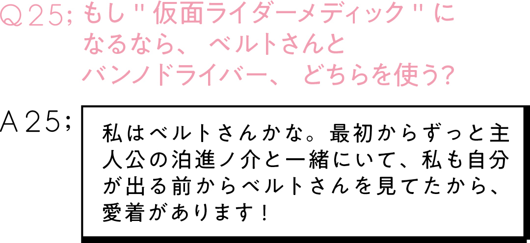 Q25;もし"仮面ライダーメディック"に なるなら、ベルトさんと バンノドライバー、どちらを使う? A25;私はベルトさんかな。最初からずっと主人公の泊進ノ介と一緒にいて、 私も自分が出る前からベルトさんを見てたから、 愛着があります!