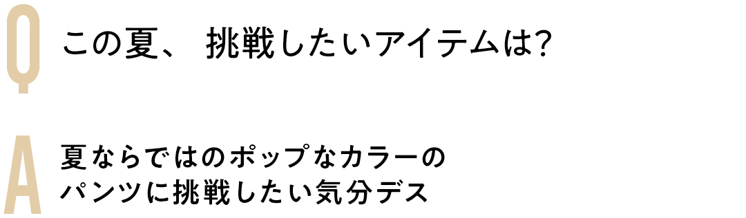 Q この夏、挑戦したいアイテムは? A夏ならではのポップなカラーの パンツに挑戦したい気分デス