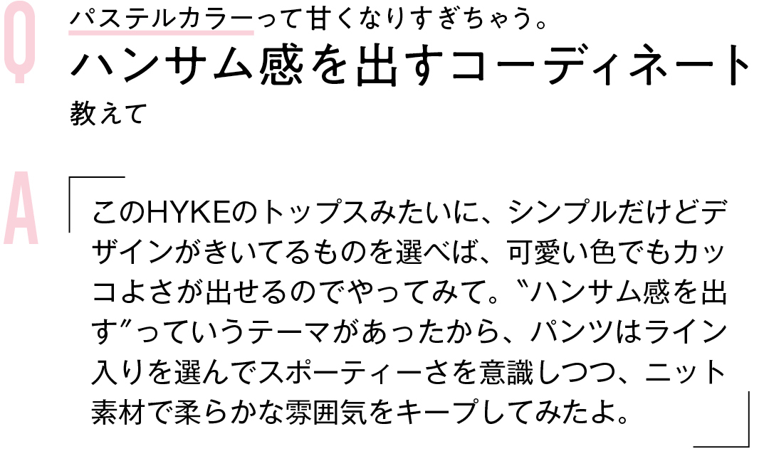 Q パステルカラーって甘くなりすぎちゃう。ハンサム感を出すコーディネート教えて A このHYKEのトップスみたいに、シンプルだけどデザインがきいてるものを選べば、可愛い色でもカッコよさが出せるのでやってみて。"ハンサム感を出す"っていうテーマがあったから、パンツはライン入りを選んでスポーティーさを意識しつつ、ニット素材で柔らかな雰囲気をキープしてみたよ。