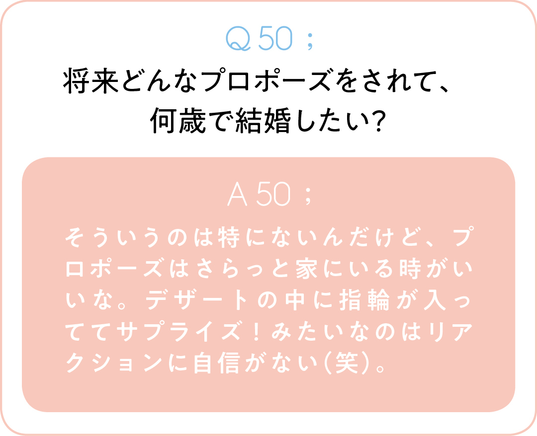 Q50;将来どんなプロポーズをされて、 何歳で結婚したい? A50;そういうのは特にないんだけど、プロポーズはさらっと家にいる時がいいな。デザートの中に指輪が入っててサプライズ!みたいなのはリアクションに自信がない(笑)。