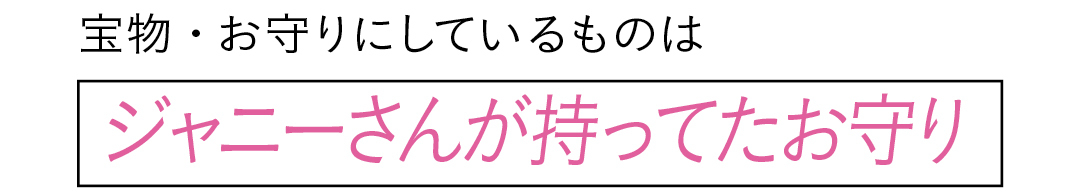 宝物・お守りにしているものは ジャニーさんが持ってたお守り