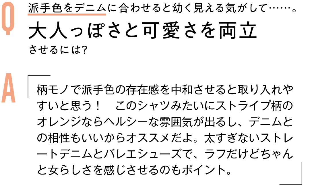 Q 派手色をデニムに合わせると幼く見える気がして……。大人っぽさと可愛さを両立させるには? A 柄モノで派手色の存在感を中和させると取り入れやすいと思う! このシャツみたいにストライプ柄のオレンジならヘルシーな雰囲気が出るし、デニムとの相性もいいからオススメだよ。太すぎないストレートデニムとバレエシューズで、ラフだけどちゃんと女らしさを感じさせるのもポイント。