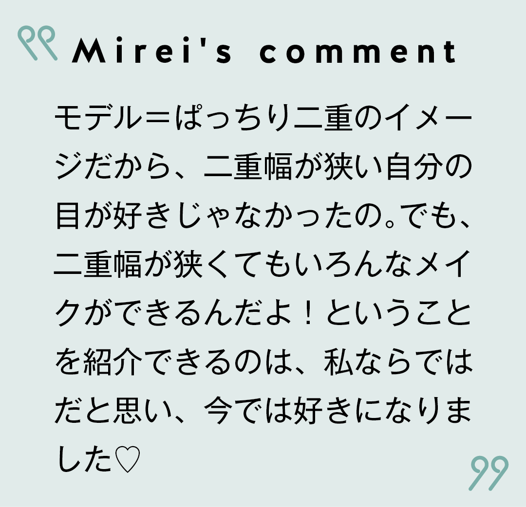 Mirei's comment モデル=ぱっちり二重のイメージだから、二重幅が狭い自分の目が好きじゃなかったの。でも、二重幅が狭くてもいろんなメイクができるんだよ!ということを紹介できるのは、私ならではだと思い、今では好きになりました♡