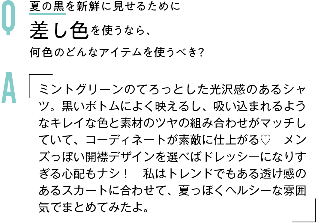 Q 夏の黒を新鮮に見せるために 差し色を使うなら、 何色のどんなアイテムを使うべき?Aミントグリーンのてろっとした光沢感のあるシャツ。黒いボトムによく映えるし、吸い込まれるようなキレイな色と素材のツヤの組み合わせがマッチしていて、コーディネートが素敵に仕上がる♡ メンズっぽい開襟デザインを選べばドレッシーになりすぎる心配もナシ! 私はトレンドでもある透け感のあるスカートに合わせて、夏っぽくヘルシーな雰囲気でまとめてみたよ。