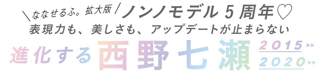 ななせるふ。拡大版ノンノモデル5周年♡表現力も、美しさも、アップデートが止まらない進化する西野七瀬2015 2020