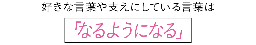 好きな言葉や支えにしている言葉は 「なるようになる」