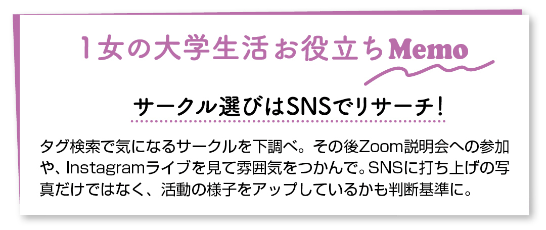 1女の大学生活お役立ちMemo サークル選びはSNSでリサーチ! タグ検索で気になるサークルを下調べ。その後Zoom説明会への参加や、Instagramライブを見て雰囲気をつかんで。SNSに打ち上げの写真だけではなく、活動の様子をアップしているかも判断基準に。