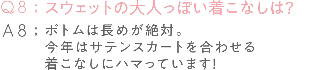 Q8:スウェットの 大人っぽい着こなしは?A8:ボトムは長めが絶対。 今年はサテンスカートを 合わせる着こなしに ハマっています!