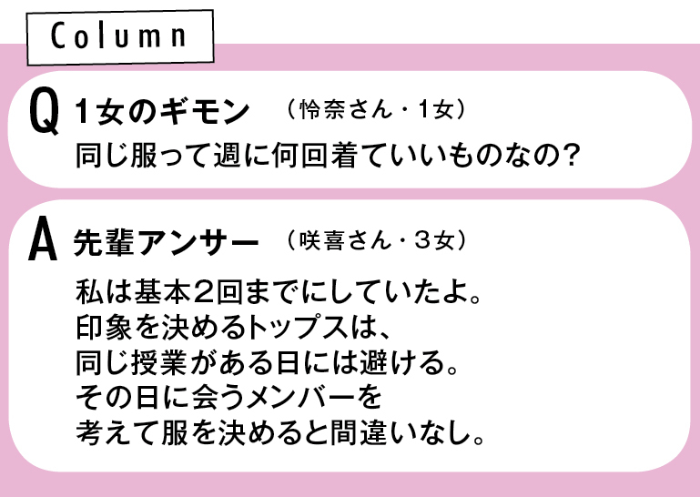 Column Q1同じ服って週に何回着ていいものなの?(怜奈さん・1女) A先輩アンサー 私は基本2回までにしていたよ。印象を決めるトップスは、同じ授業がある日には避ける。その日に会うメンバーを考えて服を決めると間違いなし。(みずきさん・3女)