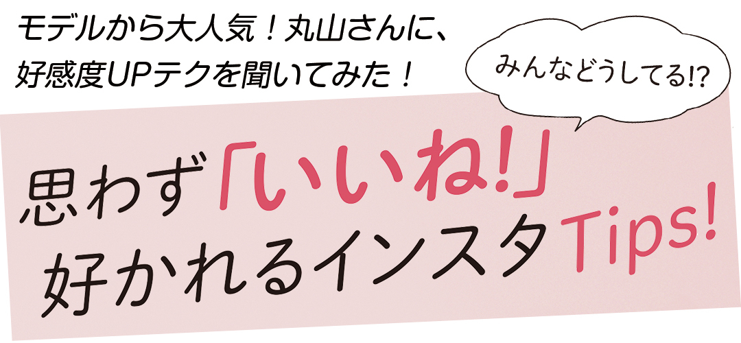 みんなどうしてる!? モデルから大人気!丸山さんに、好感度UPテクを聞いてみた!思わず「いいね!」好かれるインスタTips!