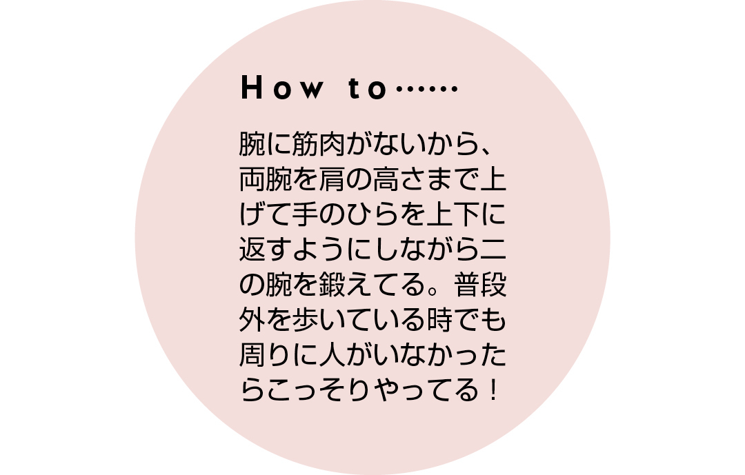 How to...... 腕に筋肉がないから、両腕を肩の高さまで上げて手のひらを上下に返すようにしながら二の腕を鍛えてる。普段外を歩いている時でも周りに人がいなかったらこっそりやってる!