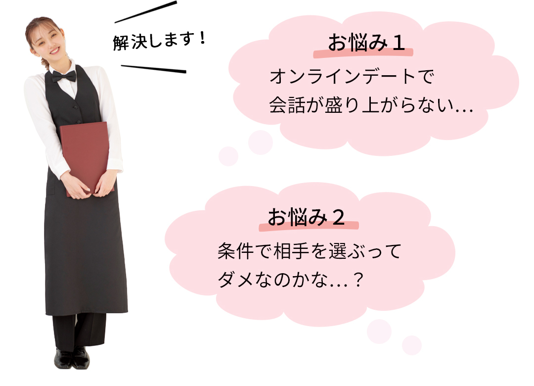 解決します! お悩み1 オンラインデートで会話が盛り上がらない… お悩み2 条件で相手を選ぶってダメなのかな…?