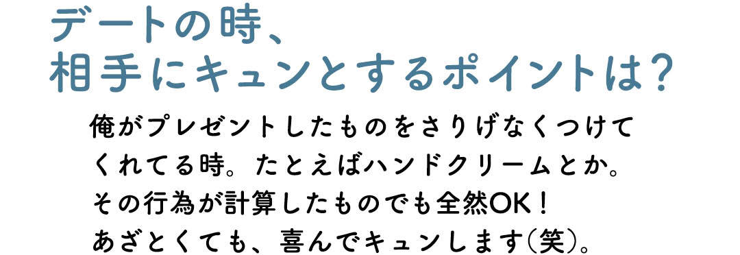 デートの時、相手にキュンとするポイントは? 俺がプレゼントしたものをさりげなくつけてくれてる時。たとえばハンドクリームとか。その行為が計算したものでも全然OK! あざとくても、喜んでキュンします(笑)。