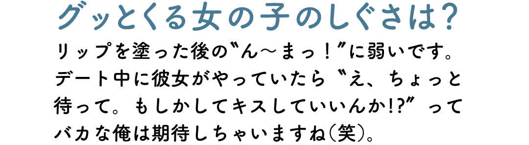 グッとくる女の子のしぐさは? リップを塗った後の"ん〜まっ!" に弱いで す。デート中に彼女がやっていたら"え、ちょ っと待って。もしかしてキスしていいんか!?" ってバカな俺は期待しちゃいますね(笑)。