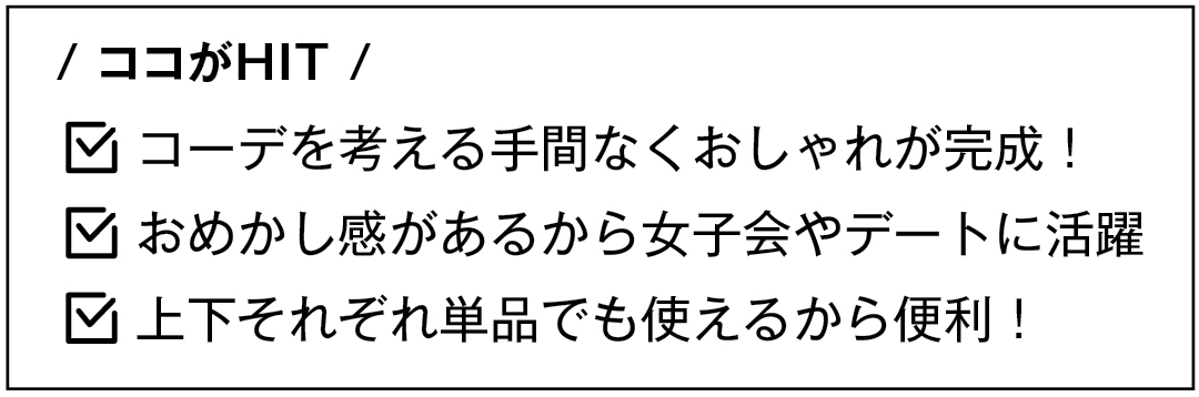 / ココがHIT / コーデを考える手間なくおしゃれが完成! おめかし感があるから女子会やデートに活躍 上下それぞれ単品でも使えるから便利!
