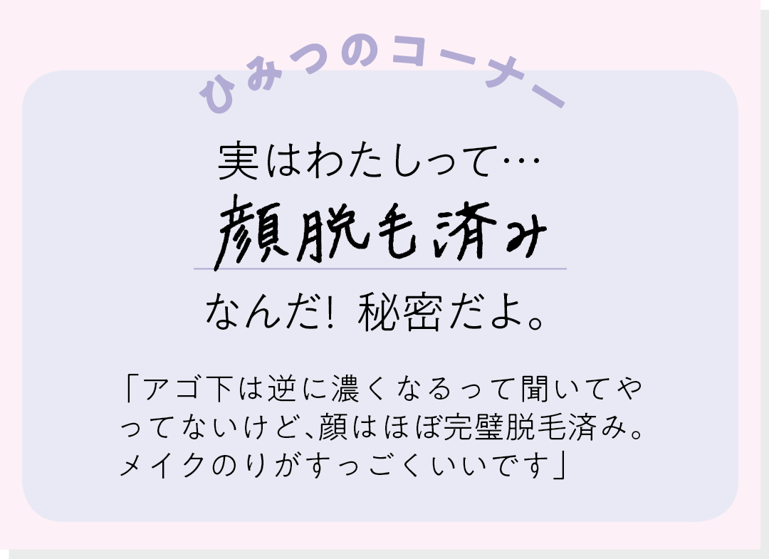 【ひみつのコーナー】実はわたしって…顔脱毛済みなんだ! 秘密だよ。「アゴ下は逆に濃くなるって聞いてやってないけど、顔はほぼ完璧脱毛済み。メイクのりがすっごくいいです」