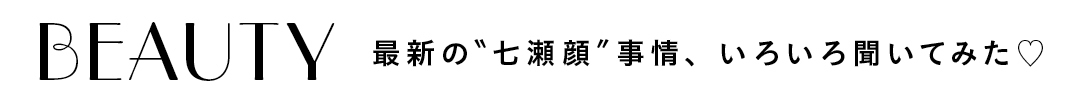 BEAUTY最新の"七瀬顔"事情、いろいろ聞いてみた♡