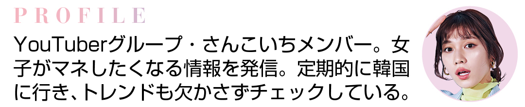 PROFILE YouTuberグループ・さんこいちメンバー。女子がマネしたくなる情報を発信。定期的に韓国に行き、トレンドも欠かさずチェックしている。
