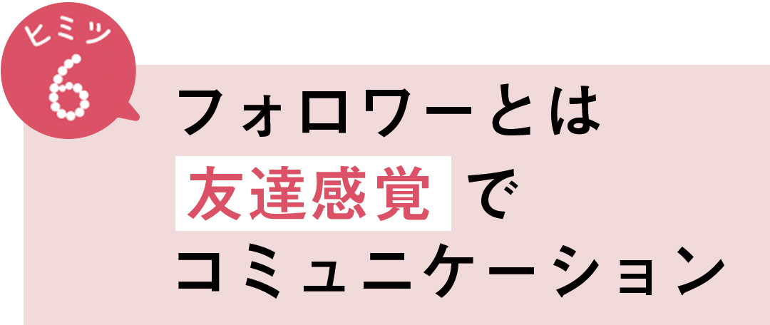 ヒミツ6 フォロワーとは友達感覚でコミュニケーション