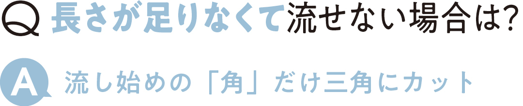 Q長さが足りなくて 流せない場合は? A流し始めの「角」だけ三角にカット