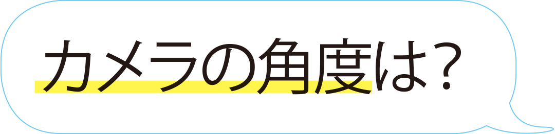 カメラの角度は?